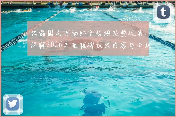 武磊国足百场纪念视频完整观看：详解2026年里程碑仪式内容与全场致敬瞬间