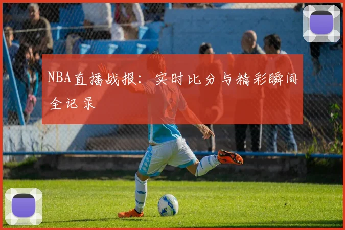 NBA直播战报：实时比分与精彩瞬间全记录