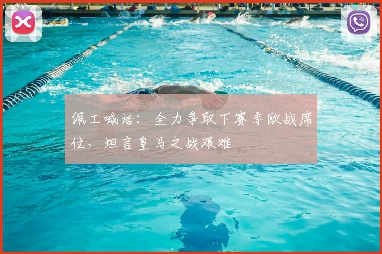 佩工喊话：全力争取下赛季欧战席位，坦言皇马之战艰难