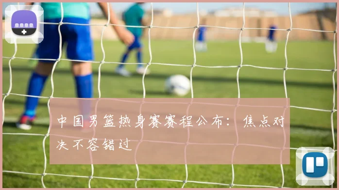 中国男篮热身赛赛程公布：焦点对决不容错过