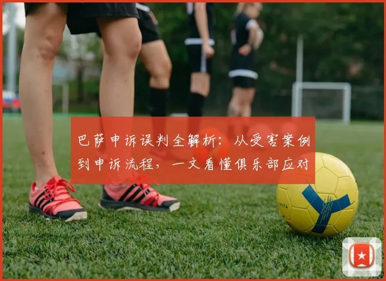 巴萨申诉误判全解析：从受害案例到申诉流程，一文看懂俱乐部应对之道