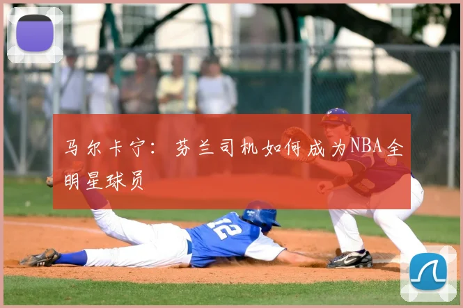马尔卡宁：芬兰司机如何成为NBA全明星球员