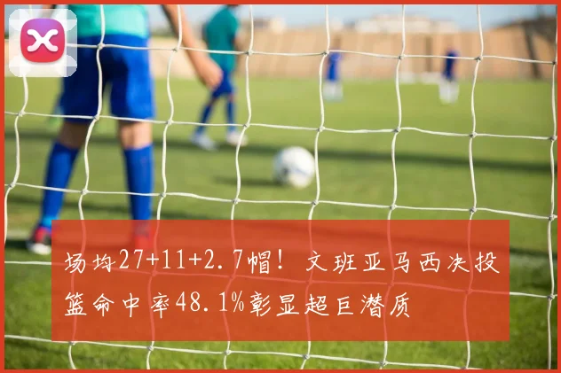 场均27+11+2.7帽！文班亚马西决投篮命中率48.1%彰显超巨潜质