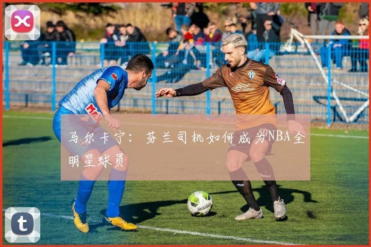 马尔卡宁：芬兰司机如何成为NBA全明星球员