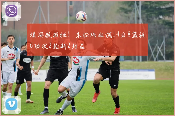 填满数据栏！朱松玮狂揽14分8篮板6助攻2抢断2封盖