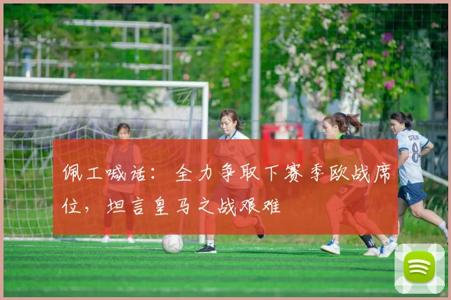 佩工喊话：全力争取下赛季欧战席位，坦言皇马之战艰难