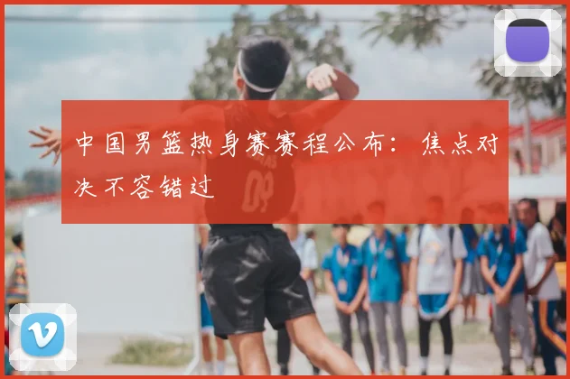 中国男篮热身赛赛程公布:焦点对决不容错过