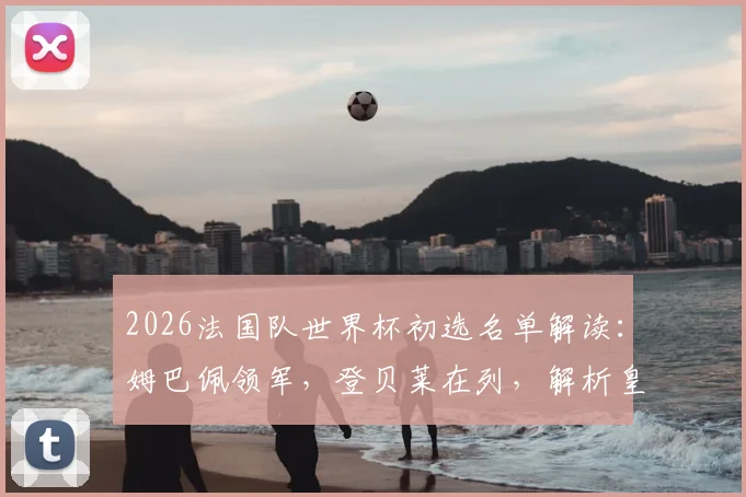 2026法国队世界杯初选名单解读：姆巴佩领军，登贝莱在列，解析皇马卡马文加落选内情