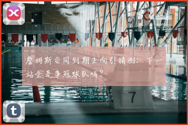 詹姆斯合同到期去向引猜测：下一站会是争冠球队吗？