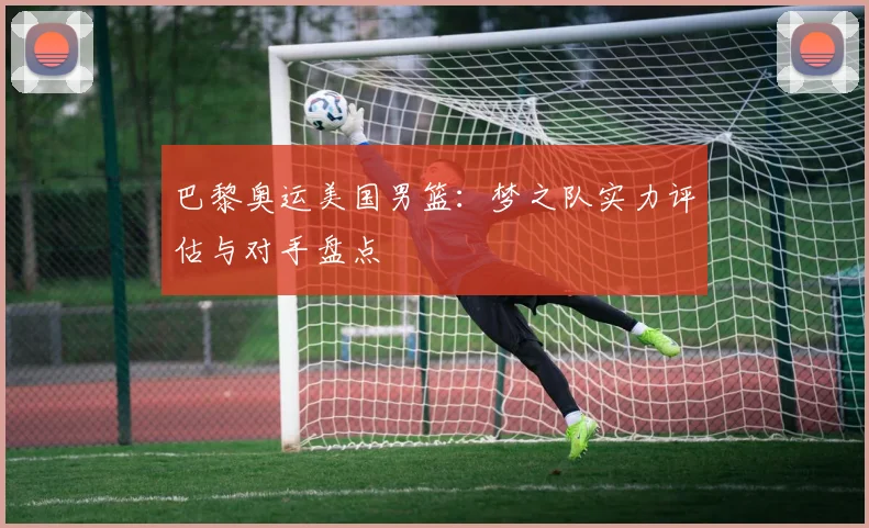 巴黎奥运美国男篮：梦之队实力评估与对手盘点